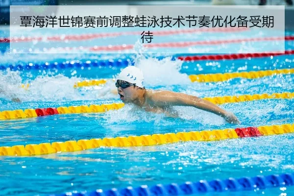 覃海洋世锦赛前调整蛙泳技术节奏优化备受期待