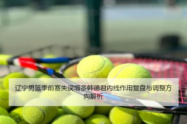 辽宁男篮季前赛失误增多韩德君内线作用复盘与调整方向解析