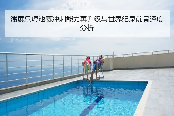 潘展乐短池赛冲刺能力再升级与世界纪录前景深度分析