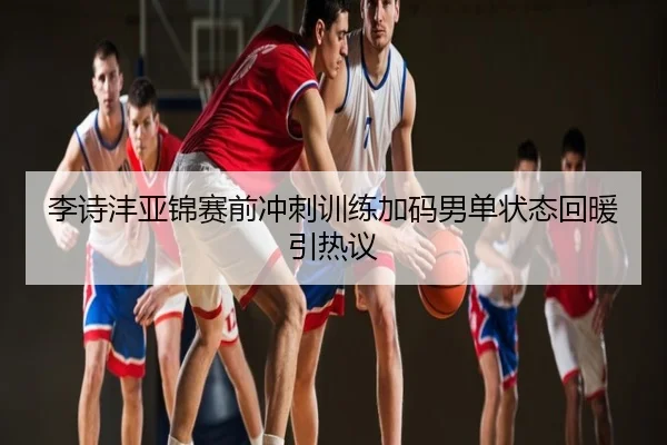 李诗沣亚锦赛前冲刺训练加码男单状态回暖引热议